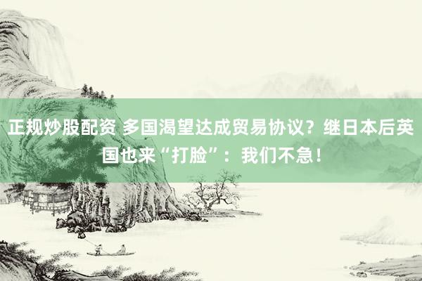 正规炒股配资 多国渴望达成贸易协议？继日本后英国也来“打脸”：我们不急！