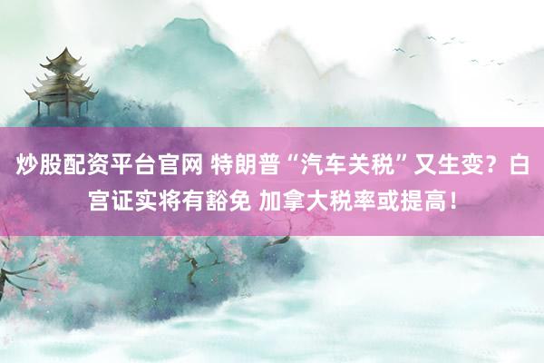炒股配资平台官网 特朗普“汽车关税”又生变？白宫证实将有豁免 加拿大税率或提高！