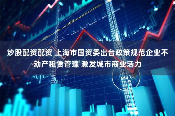 炒股配资配资 上海市国资委出台政策规范企业不动产租赁管理 激发城市商业活力