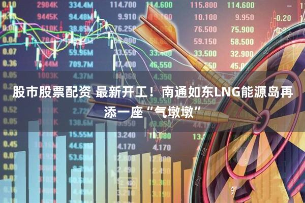 股市股票配资 最新开工！南通如东LNG能源岛再添一座“气墩墩”