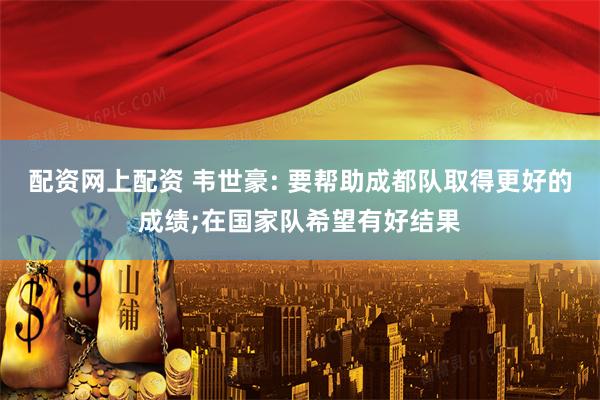 配资网上配资 韦世豪: 要帮助成都队取得更好的成绩;在国家队希望有好结果