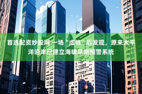 首选配资炒股网 一场“虚惊”后发现，原来太平洋沿岸已建立海啸早期预警系统
