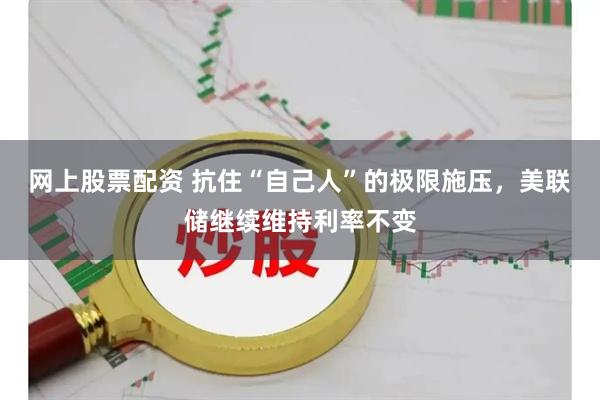 网上股票配资 抗住“自己人”的极限施压，美联储继续维持利率不变