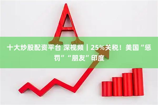 十大炒股配资平台 深视频｜25%关税！美国“惩罚”“朋友”印度