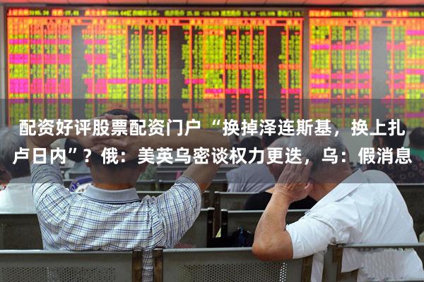 配资好评股票配资门户 “换掉泽连斯基，换上扎卢日内”？俄：美英乌密谈权力更迭，乌：假消息