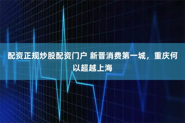 配资正规炒股配资门户 新晋消费第一城，重庆何以超越上海
