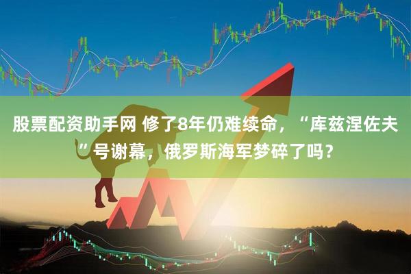 股票配资助手网 修了8年仍难续命，“库兹涅佐夫”号谢幕，俄罗斯海军梦碎了吗？