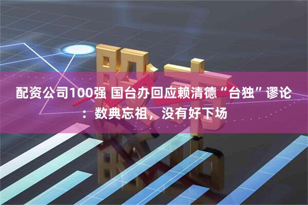 配资公司100强 国台办回应赖清德“台独”谬论：数典忘祖，没有好下场