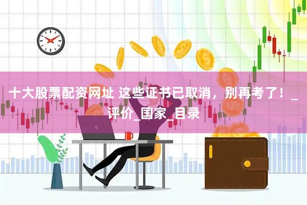 十大股票配资网址 这些证书已取消，别再考了！_评价_国家_目录