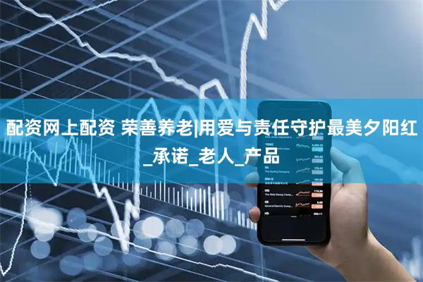 配资网上配资 荣善养老|用爱与责任守护最美夕阳红_承诺_老人_产品