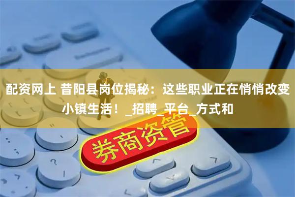 配资网上 昔阳县岗位揭秘：这些职业正在悄悄改变小镇生活！_招聘_平台_方式和