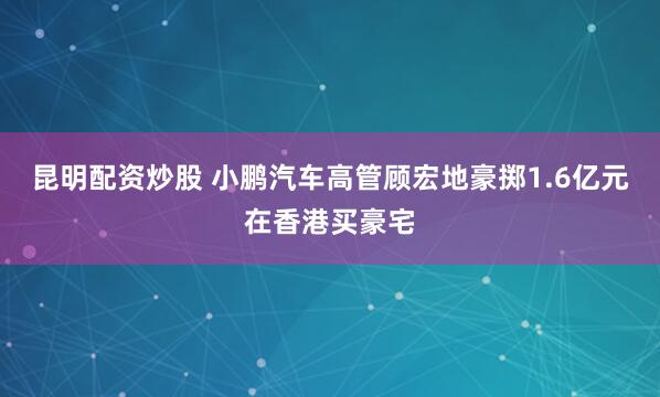 昆明配资炒股 小鹏汽车高管顾宏地豪掷1.6亿元在香港买豪宅