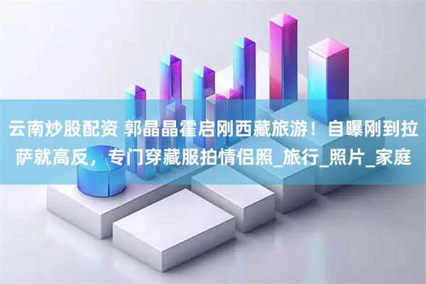 云南炒股配资 郭晶晶霍启刚西藏旅游！自曝刚到拉萨就高反，专门穿藏服拍情侣照_旅行_照片_家庭