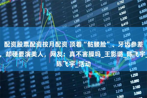 配资股票配资按月配资 顶着“骷髅脸”、牙齿参差不齐，却硬要演美人，网友：真不害臊吗_王影璐_陈飞宇_活动