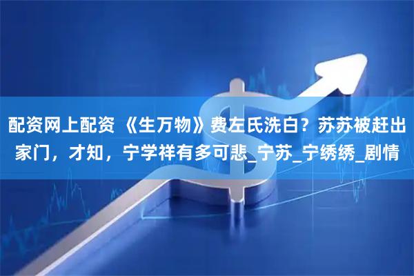 配资网上配资 《生万物》费左氏洗白？苏苏被赶出家门，才知，宁学祥有多可悲_宁苏_宁绣绣_剧情