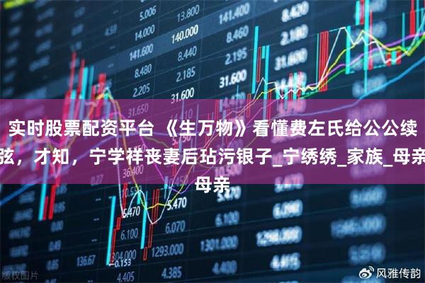 实时股票配资平台 《生万物》看懂费左氏给公公续弦，才知，宁学祥丧妻后玷污银子_宁绣绣_家族_母亲