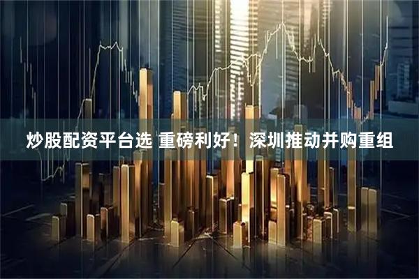 炒股配资平台选 重磅利好！深圳推动并购重组