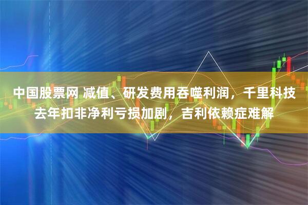 中国股票网 减值、研发费用吞噬利润,千里科技去年扣非净利亏损加剧,吉利依赖症难解